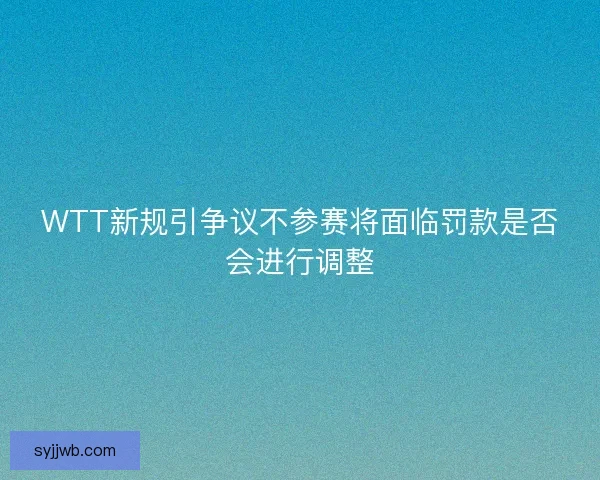 WTT新规引争议不参赛将面临罚款是否会进行调整
