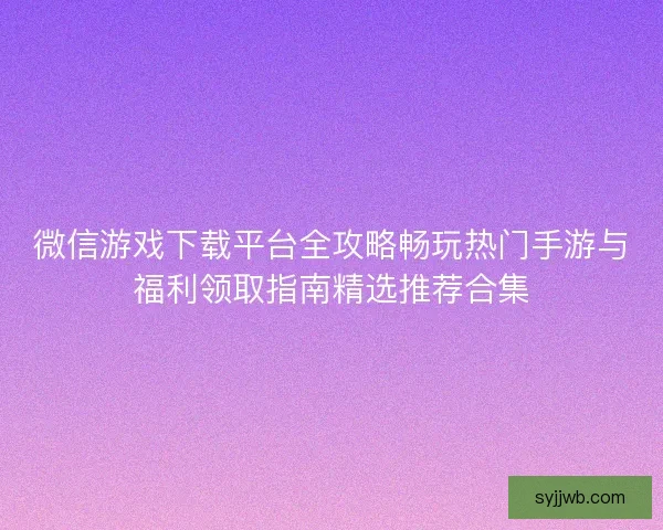 微信游戏下载平台全攻略畅玩热门手游与福利领取指南精选推荐合集