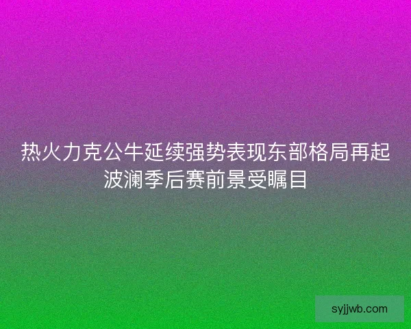 热火力克公牛延续强势表现东部格局再起波澜季后赛前景受瞩目