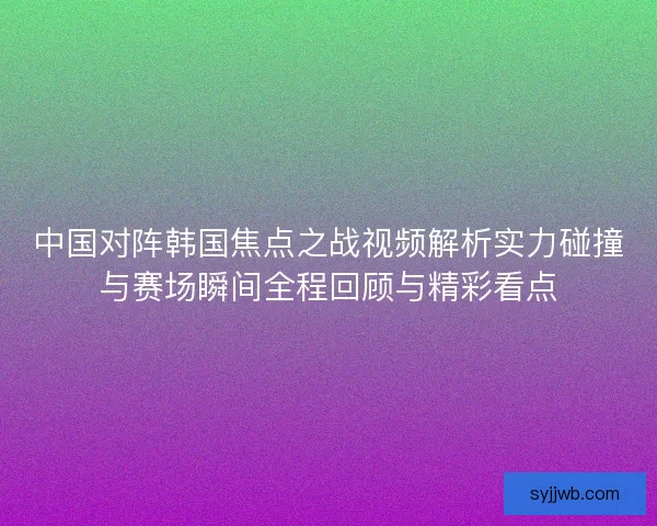 中国对阵韩国焦点之战视频解析实力碰撞与赛场瞬间全程回顾与精彩看点