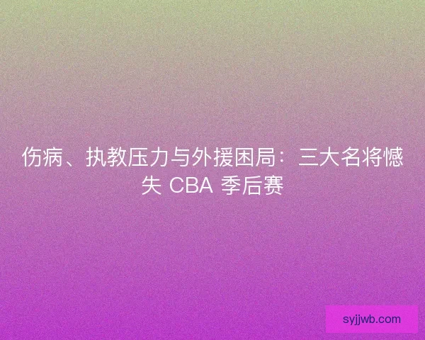 伤病、执教压力与外援困局：三大名将憾失 CBA 季后赛