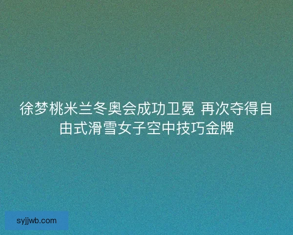 徐梦桃米兰冬奥会成功卫冕 再次夺得自由式滑雪女子空中技巧金牌