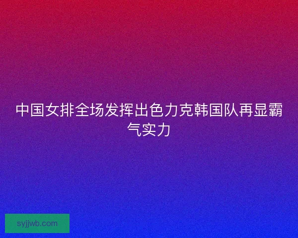 中国女排全场发挥出色力克韩国队再显霸气实力