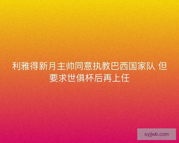 利雅得新月主帅同意执教巴西国家队 但要求世俱杯后再上任