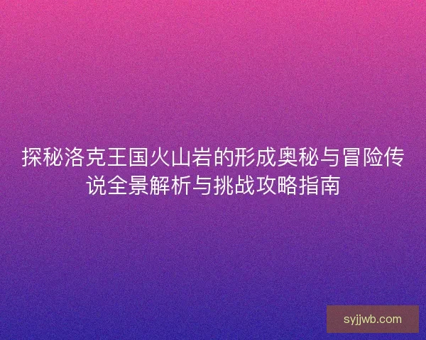 探秘洛克王国火山岩的形成奥秘与冒险传说全景解析与挑战攻略指南