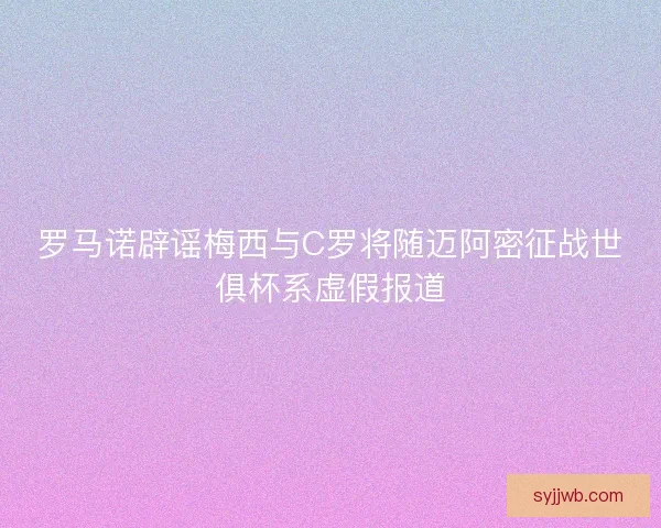 罗马诺辟谣梅西与C罗将随迈阿密征战世俱杯系虚假报道