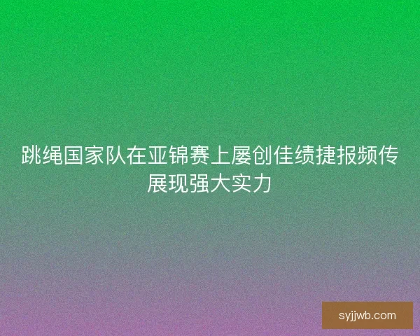 跳绳国家队在亚锦赛上屡创佳绩捷报频传展现强大实力