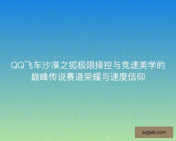 QQ飞车沙漠之狐极限操控与竞速美学的巅峰传说赛道荣耀与速度信仰