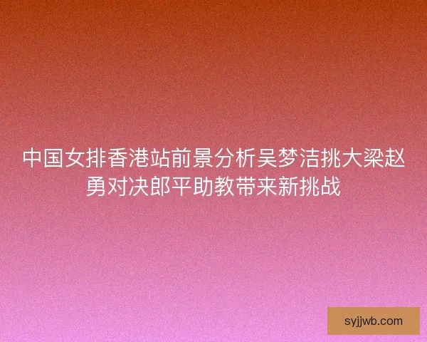 中国女排香港站前景分析吴梦洁挑大梁赵勇对决郎平助教带来新挑战