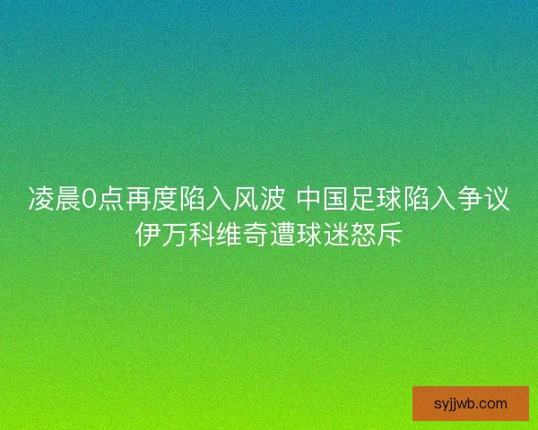 凌晨0点再度陷入风波 中国足球陷入争议伊万科维奇遭球迷怒斥