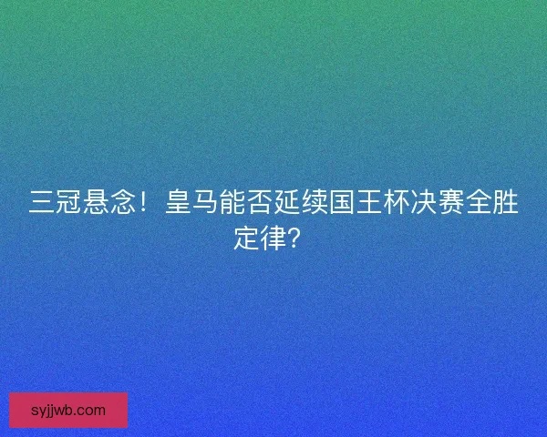 三冠悬念！皇马能否延续国王杯决赛全胜定律？