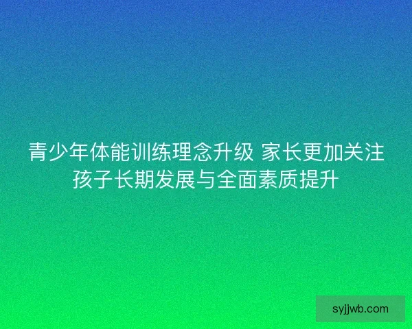 青少年体能训练理念升级 家长更加关注孩子长期发展与全面素质提升