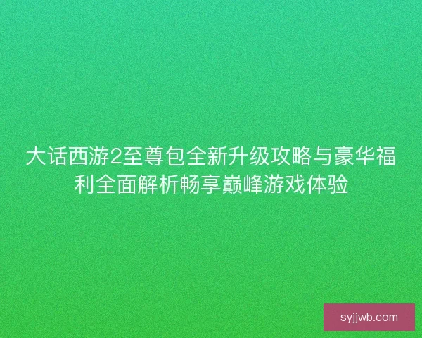 大话西游2至尊包全新升级攻略与豪华福利全面解析畅享巅峰游戏体验