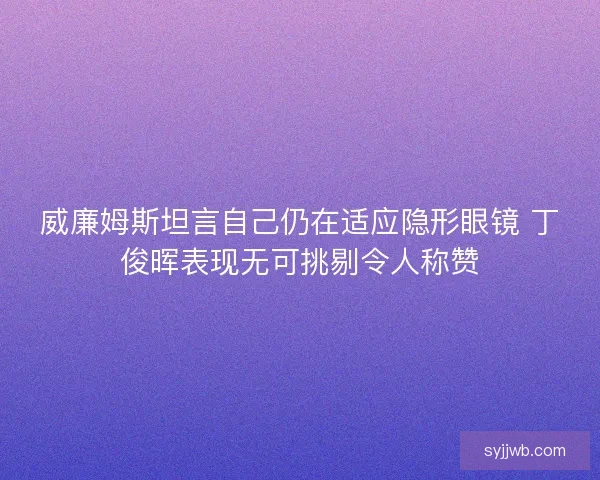 威廉姆斯坦言自己仍在适应隐形眼镜 丁俊晖表现无可挑剔令人称赞